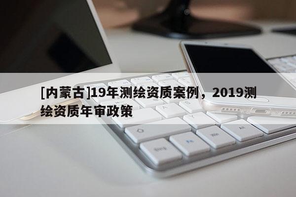[內(nèi)蒙古]19年測繪資質(zhì)案例，2019測繪資質(zhì)年審政策