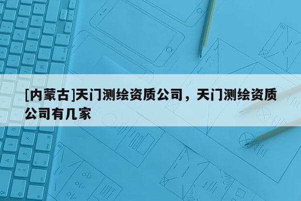 [內(nèi)蒙古]天門(mén)測(cè)繪資質(zhì)公司，天門(mén)測(cè)繪資質(zhì)公司有幾家