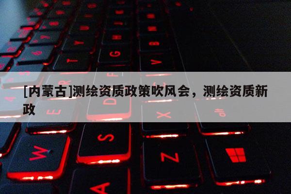 [內(nèi)蒙古]測繪資質(zhì)政策吹風(fēng)會(huì)，測繪資質(zhì)新政