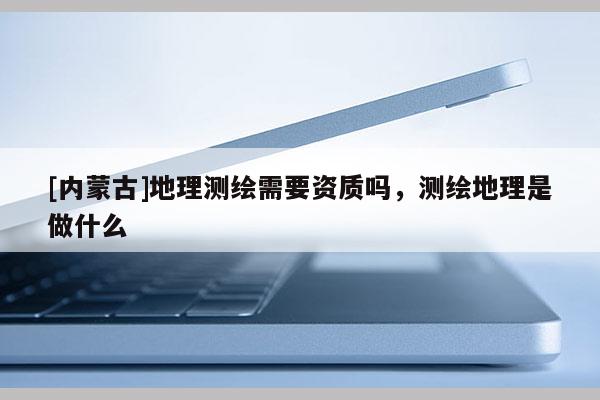 [內蒙古]地理測繪需要資質嗎，測繪地理是做什么
