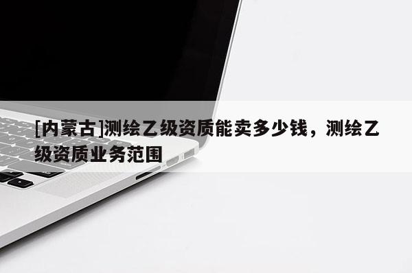 [內蒙古]測繪乙級資質能賣多少錢，測繪乙級資質業務范圍