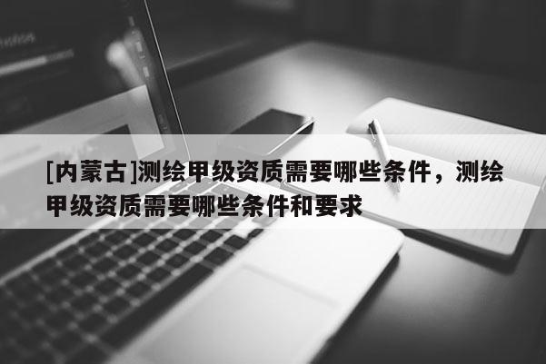 [內蒙古]測繪甲級資質需要哪些條件，測繪甲級資質需要哪些條件和要求