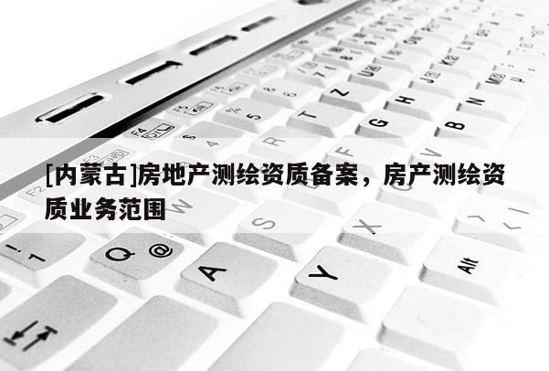 [內(nèi)蒙古]房地產(chǎn)測(cè)繪資質(zhì)備案，房產(chǎn)測(cè)繪資質(zhì)業(yè)務(wù)范圍