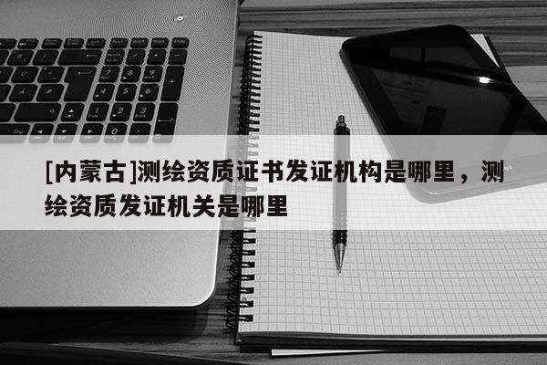 [內蒙古]測繪資質證書發證機構是哪里，測繪資質發證機關是哪里