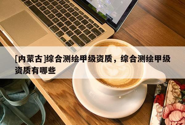 [內蒙古]綜合測繪甲級資質，綜合測繪甲級資質有哪些