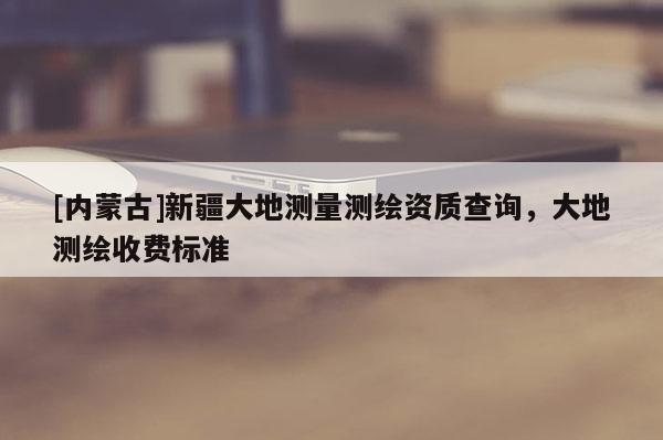 [內蒙古]新疆大地測量測繪資質查詢，大地測繪收費標準