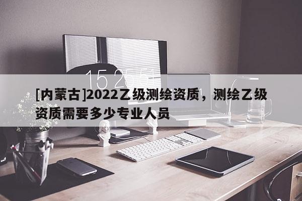 [內蒙古]2022乙級測繪資質，測繪乙級資質需要多少專業人員