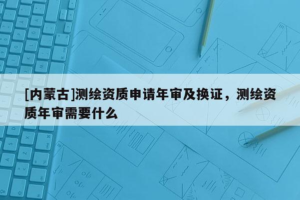 [內蒙古]測繪資質申請年審及換證，測繪資質年審需要什么
