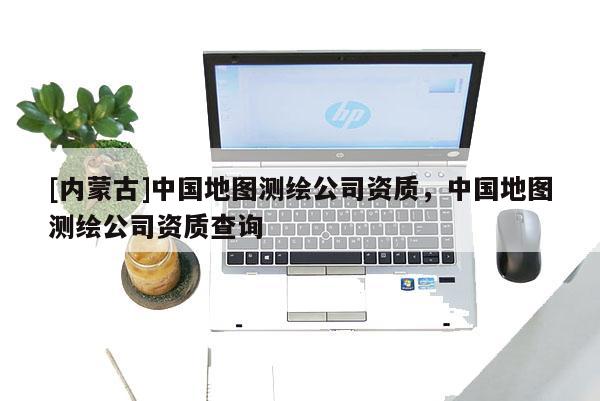 [內(nèi)蒙古]中國(guó)地圖測(cè)繪公司資質(zhì)，中國(guó)地圖測(cè)繪公司資質(zhì)查詢