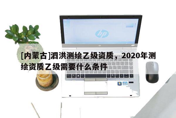 [內蒙古]泗洪測繪乙級資質，2020年測繪資質乙級需要什么條件