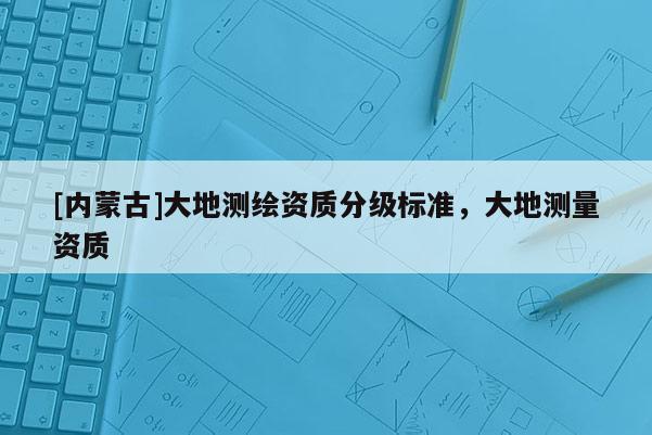 [內蒙古]大地測繪資質分級標準，大地測量資質