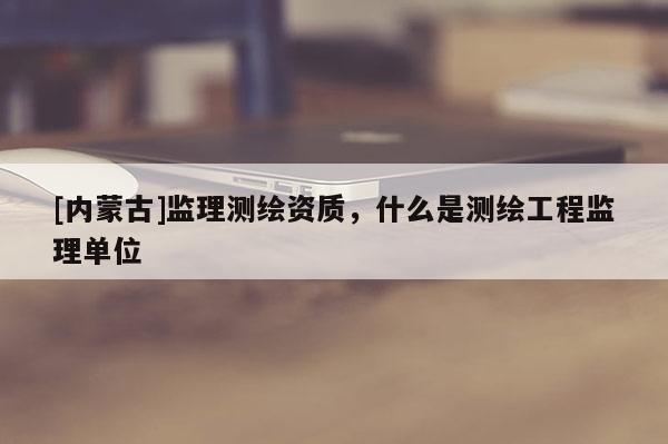 [內蒙古]監理測繪資質，什么是測繪工程監理單位