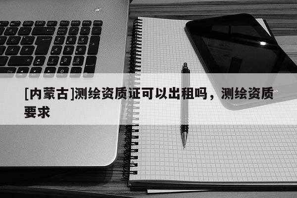 [內(nèi)蒙古]測繪資質(zhì)證可以出租嗎，測繪資質(zhì)要求