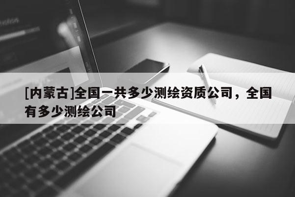 [內蒙古]全國一共多少測繪資質公司，全國有多少測繪公司