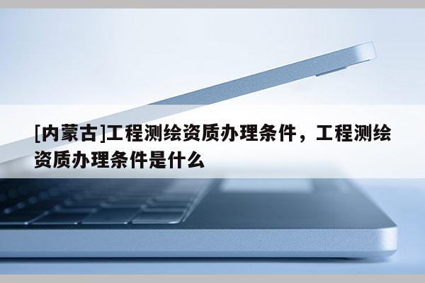 [內(nèi)蒙古]工程測(cè)繪資質(zhì)辦理?xiàng)l件，工程測(cè)繪資質(zhì)辦理?xiàng)l件是什么