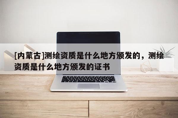 [內(nèi)蒙古]測繪資質(zhì)是什么地方頒發(fā)的，測繪資質(zhì)是什么地方頒發(fā)的證書