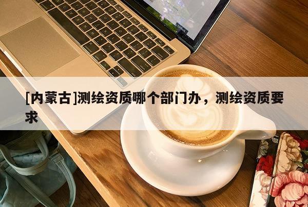 [內蒙古]測繪資質哪個部門辦，測繪資質要求