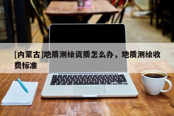 [內(nèi)蒙古]地質(zhì)測(cè)繪資質(zhì)怎么辦，地質(zhì)測(cè)繪收費(fèi)標(biāo)準(zhǔn)