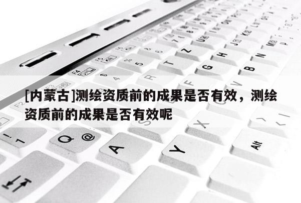 [內(nèi)蒙古]測繪資質(zhì)前的成果是否有效，測繪資質(zhì)前的成果是否有效呢