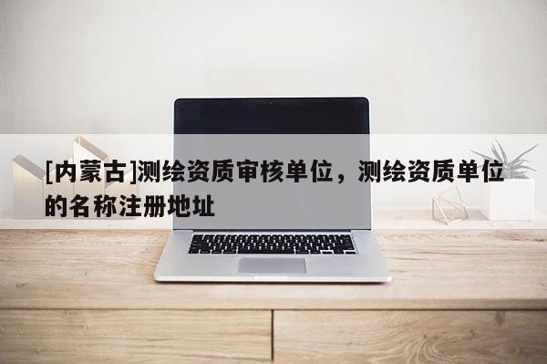[內蒙古]測繪資質審核單位，測繪資質單位的名稱注冊地址
