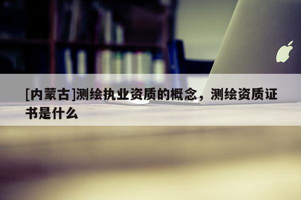 [內蒙古]測繪執業資質的概念，測繪資質證書是什么