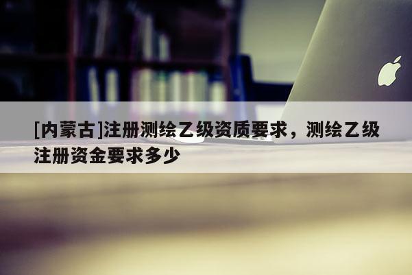 [內蒙古]注冊測繪乙級資質要求，測繪乙級注冊資金要求多少