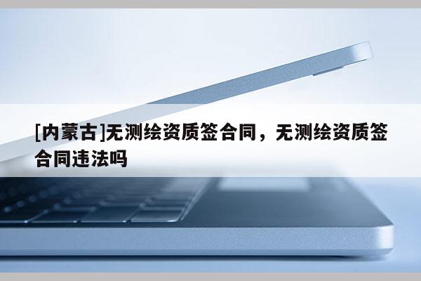 [內蒙古]無測繪資質簽合同，無測繪資質簽合同違法嗎