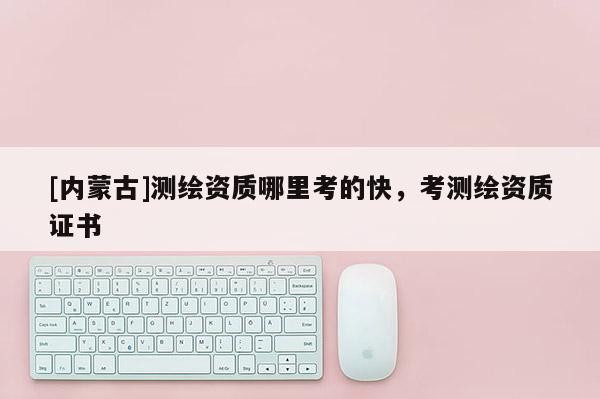 [內(nèi)蒙古]測繪資質(zhì)哪里考的快，考測繪資質(zhì)證書