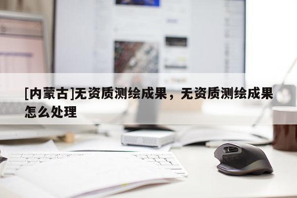 [內蒙古]無資質測繪成果，無資質測繪成果怎么處理
