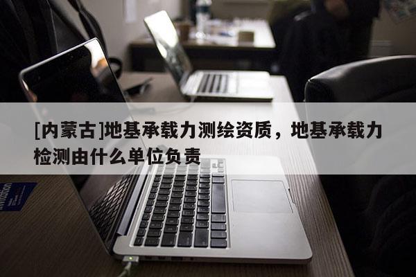 [內蒙古]地基承載力測繪資質，地基承載力檢測由什么單位負責