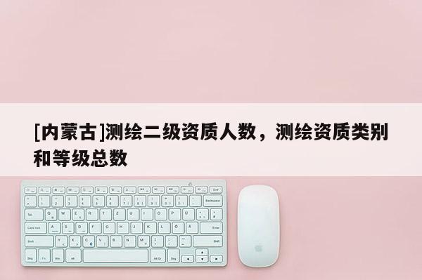 [內蒙古]測繪二級資質人數，測繪資質類別和等級總數