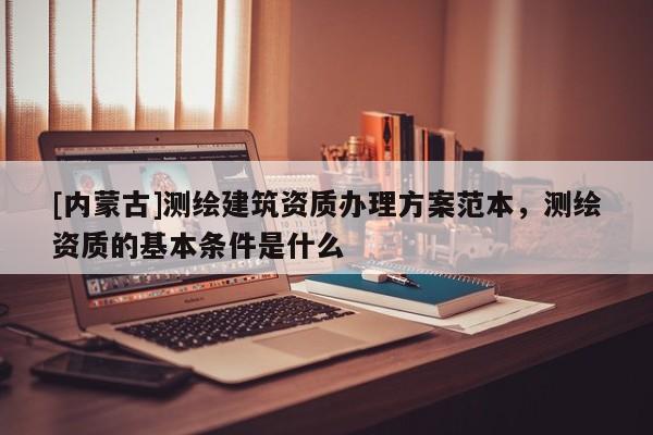 [內(nèi)蒙古]測繪建筑資質(zhì)辦理方案范本，測繪資質(zhì)的基本條件是什么
