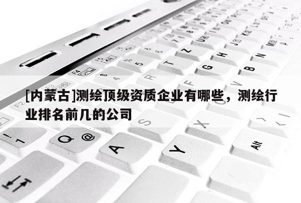[內蒙古]測繪頂級資質企業有哪些，測繪行業排名前幾的公司