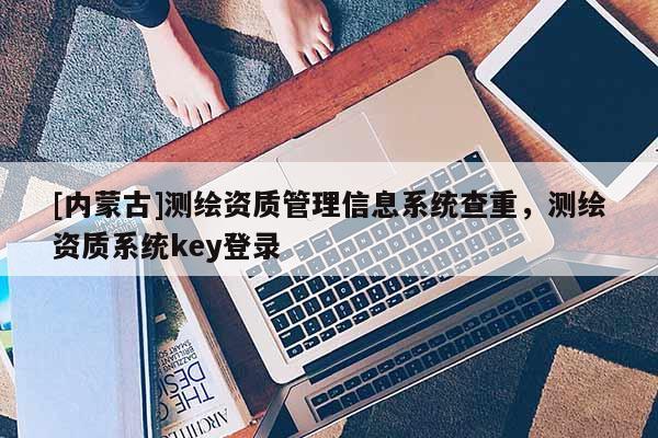 [內蒙古]測繪資質管理信息系統查重，測繪資質系統key登錄