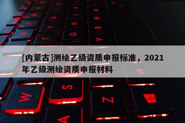 [內蒙古]測繪乙級資質申報標準，2021年乙級測繪資質申報材料