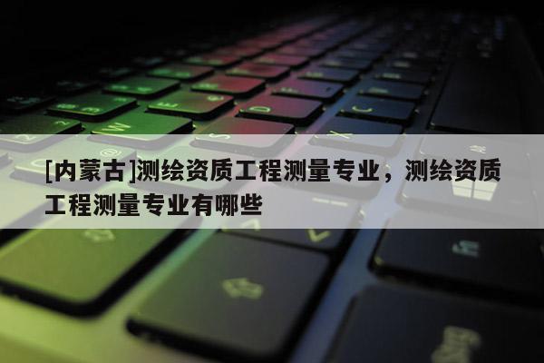 [內蒙古]測繪資質工程測量專業，測繪資質工程測量專業有哪些