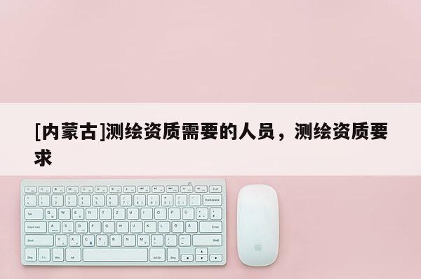 [內蒙古]測繪資質需要的人員，測繪資質要求