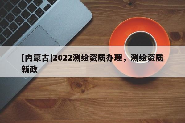 [內蒙古]2022測繪資質辦理，測繪資質新政