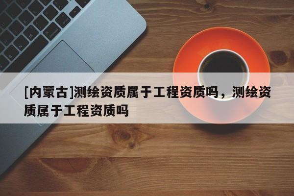 [內蒙古]測繪資質屬于工程資質嗎，測繪資質屬于工程資質嗎