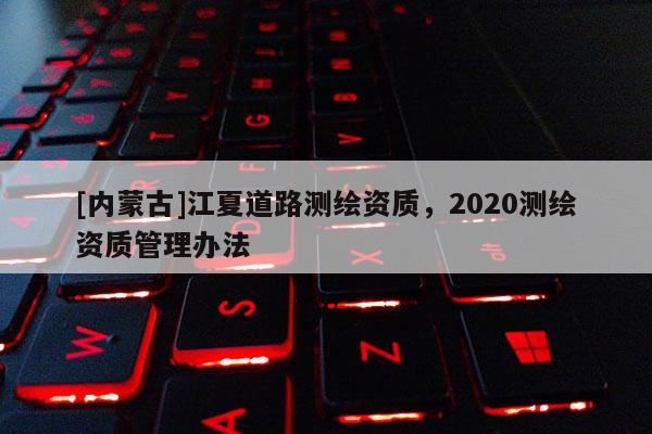 [內蒙古]江夏道路測繪資質，2020測繪資質管理辦法