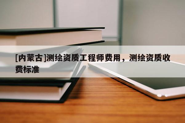 [內(nèi)蒙古]測繪資質(zhì)工程師費(fèi)用，測繪資質(zhì)收費(fèi)標(biāo)準(zhǔn)