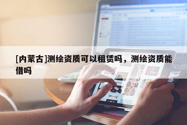 [內蒙古]測繪資質可以租賃嗎，測繪資質能借嗎
