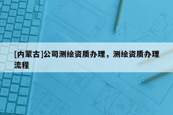 [內蒙古]公司測繪資質辦理，測繪資質辦理流程
