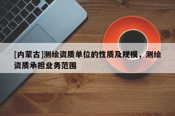 [內(nèi)蒙古]測繪資質(zhì)單位的性質(zhì)及規(guī)模，測繪資質(zhì)承擔(dān)業(yè)務(wù)范圍