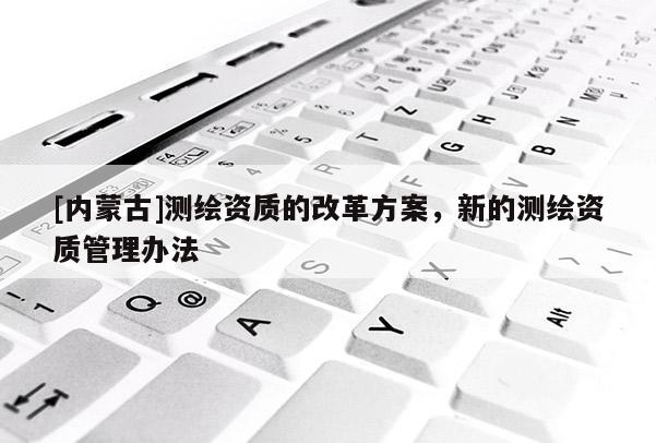 [內蒙古]測繪資質的改革方案，新的測繪資質管理辦法