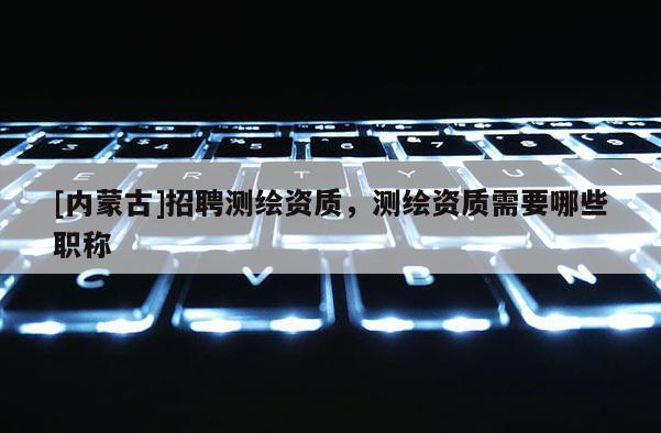 [內蒙古]招聘測繪資質，測繪資質需要哪些職稱