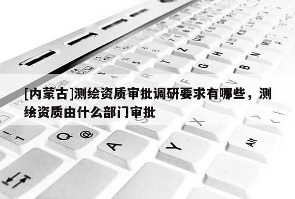 [內蒙古]測繪資質審批調研要求有哪些，測繪資質由什么部門審批
