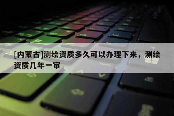 [內蒙古]測繪資質多久可以辦理下來，測繪資質幾年一審
