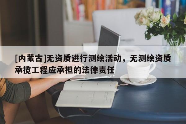 [內蒙古]無資質進行測繪活動，無測繪資質承攬工程應承擔的法律責任