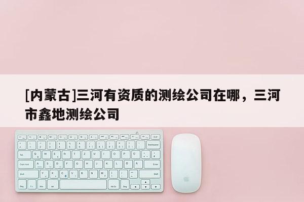 [內蒙古]三河有資質的測繪公司在哪，三河市鑫地測繪公司